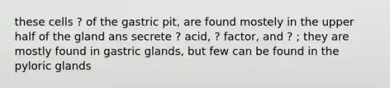 these cells ? of the gastric pit, are found mostely in the upper half of the gland ans secrete ? acid, ? factor, and ? ; they are mostly found in gastric glands, but few can be found in the pyloric glands