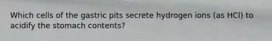 Which cells of the gastric pits secrete hydrogen ions (as HCl) to acidify the stomach contents?