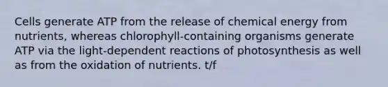 Cells generate ATP from the release of chemical energy from nutrients, whereas chlorophyll-containing organisms generate ATP via the light-dependent reactions of photosynthesis as well as from the oxidation of nutrients. t/f