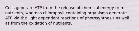 Cells generate ATP from the release of chemical energy from nutrients, whereas chlorophyll containing organisms generate ATP via the light dependent reactions of photosynthesis as well as from the oxidation of nutrients.