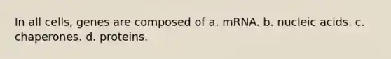 In all cells, genes are composed of a. mRNA. b. nucleic acids. c. chaperones. d. proteins.