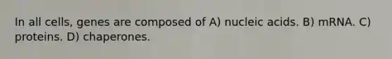 In all cells, genes are composed of A) nucleic acids. B) mRNA. C) proteins. D) chaperones.