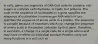 In cells, genes are segments of DNA that code for proteins; not sugars or complex carbohydrates, or lipids, but proteins. The code in the sequence of nucleotides in a gene specifies the sequence of nucleotides in messenger RNA which in turn specifies the sequence of amino acids in a protein. The sequence is variable because of mutations which can change the sequence of amino acids in the protein coded for by that gene. Therefore, in evolution, a change in a single code for a single amino acid may have an effect on individual survival. Proteins carry out many functions in a cell such as