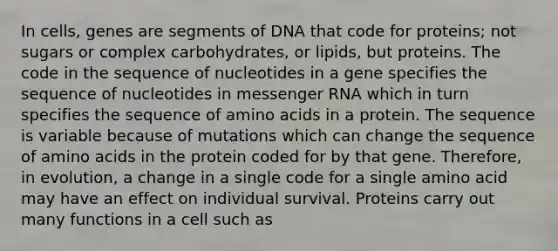 In cells, genes are segments of DNA that code for proteins; not sugars or complex carbohydrates, or lipids, but proteins. The code in the sequence of nucleotides in a gene specifies the sequence of nucleotides in messenger RNA which in turn specifies the sequence of amino acids in a protein. The sequence is variable because of mutations which can change the sequence of amino acids in the protein coded for by that gene. Therefore, in evolution, a change in a single code for a single amino acid may have an effect on individual survival. Proteins carry out many functions in a cell such as