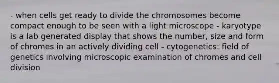 - when cells get ready to divide the chromosomes become compact enough to be seen with a light microscope - karyotype is a lab generated display that shows the number, size and form of chromes in an actively dividing cell - cytogenetics: field of genetics involving microscopic examination of chromes and cell division