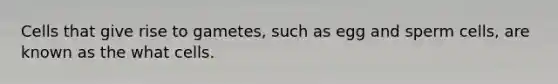 Cells that give rise to gametes, such as egg and sperm cells, are known as the what cells.