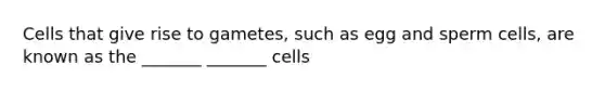 Cells that give rise to gametes, such as egg and sperm cells, are known as the _______ _______ cells