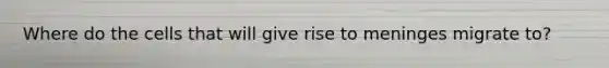 Where do the cells that will give rise to meninges migrate to?