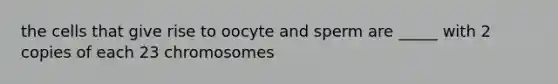 the cells that give rise to oocyte and sperm are _____ with 2 copies of each 23 chromosomes