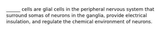 ______ cells are glial cells in the peripheral nervous system that surround somas of neurons in the ganglia, provide electrical insulation, and regulate the chemical environment of neurons.
