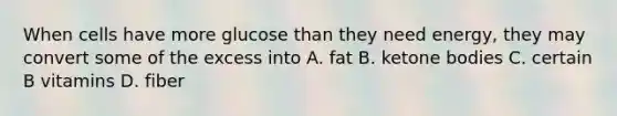 When cells have more glucose than they need energy, they may convert some of the excess into A. fat B. ketone bodies C. certain B vitamins D. fiber