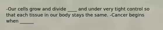 -Our cells grow and divide ____ and under very tight control so that each tissue in our body stays the same. -Cancer begins when ______