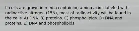 If cells are grown in media containing amino acids labeled with radioactive nitrogen (15N), most of radioactivity will be found in the cells' A) DNA. B) proteins. C) phospholipids. D) DNA and proteins. E) DNA and phospholipids.