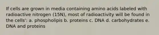 If cells are grown in media containing amino acids labeled with radioactive nitrogen (15N), most of radioactivity will be found in the cells': a. phospholipis b. proteins c. DNA d. carbohydrates e. DNA and proteins