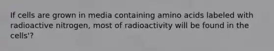 If cells are grown in media containing amino acids labeled with radioactive nitrogen, most of radioactivity will be found in the cells'?