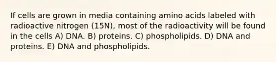 If cells are grown in media containing amino acids labeled with radioactive nitrogen (15N), most of the radioactivity will be found in the cells A) DNA. B) proteins. C) phospholipids. D) DNA and proteins. E) DNA and phospholipids.