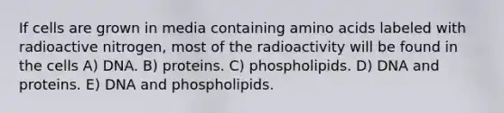 If cells are grown in media containing amino acids labeled with radioactive nitrogen, most of the radioactivity will be found in the cells A) DNA. B) proteins. C) phospholipids. D) DNA and proteins. E) DNA and phospholipids.