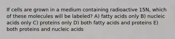 If cells are grown in a medium containing radioactive 15N, which of these molecules will be labeled? A) fatty acids only B) nucleic acids only C) proteins only D) both fatty acids and proteins E) both proteins and nucleic acids