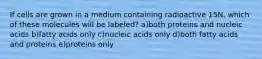 If cells are grown in a medium containing radioactive 15N, which of these molecules will be labeled? a)both proteins and nucleic acids b)fatty acids only c)nucleic acids only d)both fatty acids and proteins e)proteins only