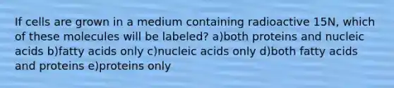 If cells are grown in a medium containing radioactive 15N, which of these molecules will be labeled? a)both proteins and nucleic acids b)fatty acids only c)nucleic acids only d)both fatty acids and proteins e)proteins only