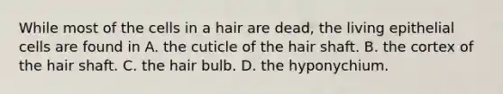 While most of the cells in a hair are dead, the living epithelial cells are found in A. the cuticle of the hair shaft. B. the cortex of the hair shaft. C. the hair bulb. D. the hyponychium.