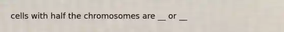 cells with half the chromosomes are __ or __