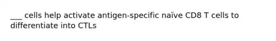 ___ cells help activate antigen-specific naïve CD8 T cells to differentiate into CTLs
