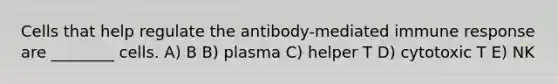 Cells that help regulate the antibody-mediated immune response are ________ cells. A) B B) plasma C) helper T D) cytotoxic T E) NK