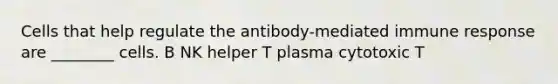 Cells that help regulate the antibody-mediated immune response are ________ cells. B NK helper T plasma cytotoxic T