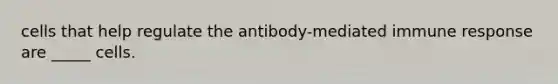 cells that help regulate the antibody-mediated immune response are _____ cells.