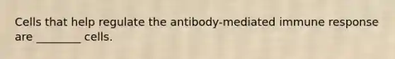 Cells that help regulate the antibody-mediated immune response are ________ cells.