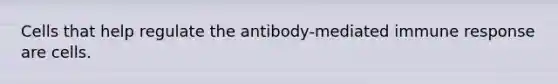 Cells that help regulate the antibody-mediated immune response are cells.