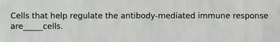 Cells that help regulate the antibody-mediated immune response are_____cells.