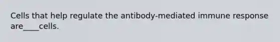 Cells that help regulate the antibody-mediated immune response are____cells.