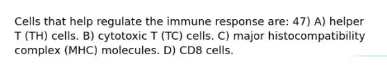 Cells that help regulate the immune response are: 47) A) helper T (TH) cells. B) cytotoxic T (TC) cells. C) major histocompatibility complex (MHC) molecules. D) CD8 cells.