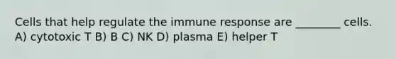 Cells that help regulate the immune response are ________ cells. A) cytotoxic T B) B C) NK D) plasma E) helper T