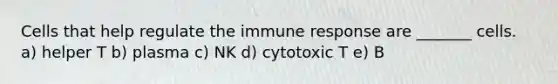 Cells that help regulate the immune response are _______ cells. a) helper T b) plasma c) NK d) cytotoxic T e) B