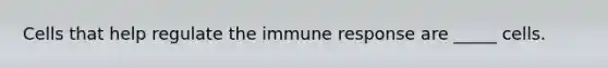 Cells that help regulate the immune response are _____ cells.