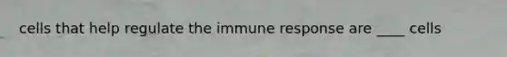 cells that help regulate the immune response are ____ cells