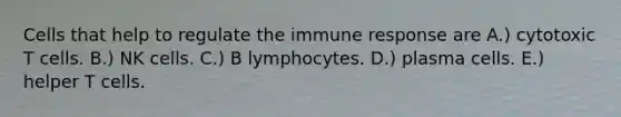 Cells that help to regulate the immune response are A.) cytotoxic T cells. B.) NK cells. C.) B lymphocytes. D.) plasma cells. E.) helper T cells.