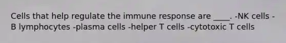 Cells that help regulate the immune response are ____. -NK cells -B lymphocytes -plasma cells -helper T cells -cytotoxic T cells