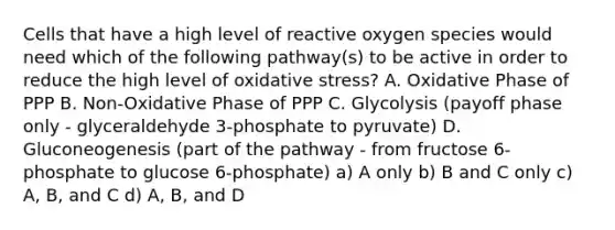 Cells that have a high level of reactive oxygen species would need which of the following pathway(s) to be active in order to reduce the high level of oxidative stress? A. Oxidative Phase of PPP B. Non-Oxidative Phase of PPP C. Glycolysis (payoff phase only - glyceraldehyde 3-phosphate to pyruvate) D. Gluconeogenesis (part of the pathway - from fructose 6-phosphate to glucose 6-phosphate) a) A only b) B and C only c) A, B, and C d) A, B, and D