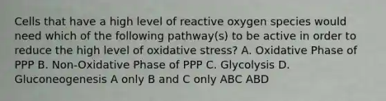 Cells that have a high level of reactive oxygen species would need which of the following pathway(s) to be active in order to reduce the high level of oxidative stress? A. Oxidative Phase of PPP B. Non-Oxidative Phase of PPP C. Glycolysis D. Gluconeogenesis A only B and C only ABC ABD