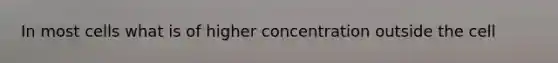 In most cells what is of higher concentration outside the cell