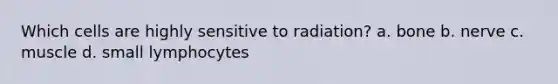 Which cells are highly sensitive to radiation? a. bone b. nerve c. muscle d. small lymphocytes