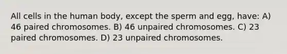 All cells in the human body, except the sperm and egg, have: A) 46 paired chromosomes. B) 46 unpaired chromosomes. C) 23 paired chromosomes. D) 23 unpaired chromosomes.