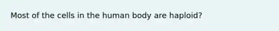 Most of the cells in the human body are haploid?