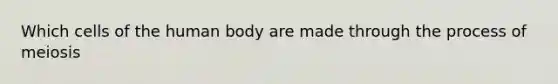 Which cells of the human body are made through the process of meiosis