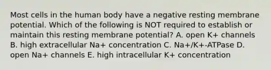 Most cells in the human body have a negative resting membrane potential. Which of the following is NOT required to establish or maintain this resting membrane potential? A. open K+ channels B. high extracellular Na+ concentration C. Na+/K+-ATPase D. open Na+ channels E. high intracellular K+ concentration