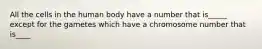 All the cells in the human body have a number that is_____ except for the gametes which have a chromosome number that is____